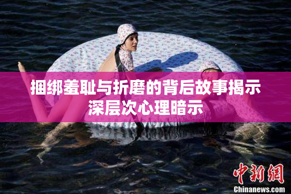 捆绑羞耻与折磨的背后故事揭示深层次心理暗示