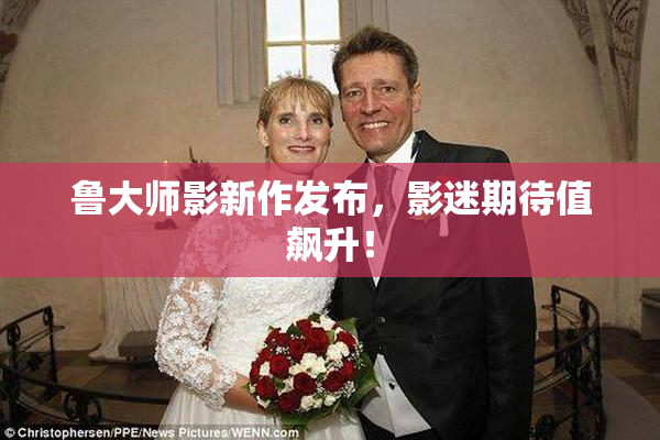 鲁大师影新作发布，影迷期待值飙升！