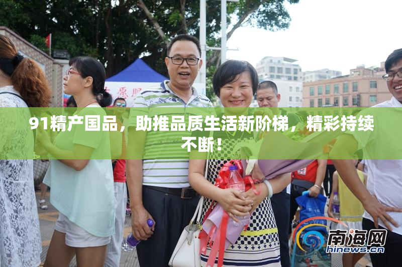 91精产国品，助推品质生活新阶梯，精彩持续不断！