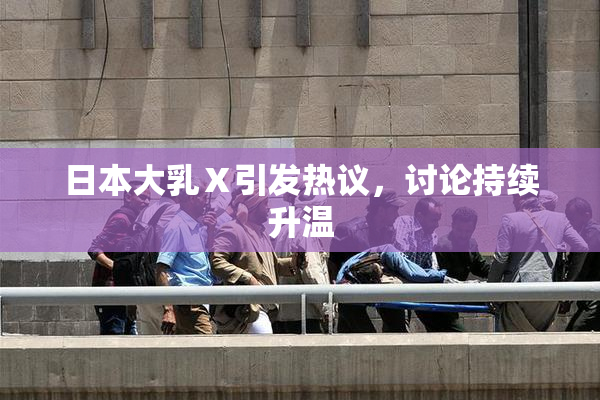 日本大乳Ⅹ引发热议，讨论持续升温