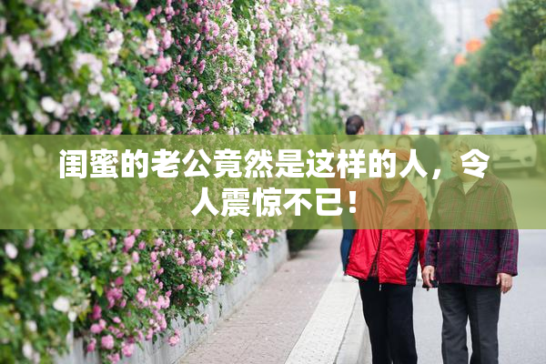 闺蜜的老公竟然是这样的人，令人震惊不已！