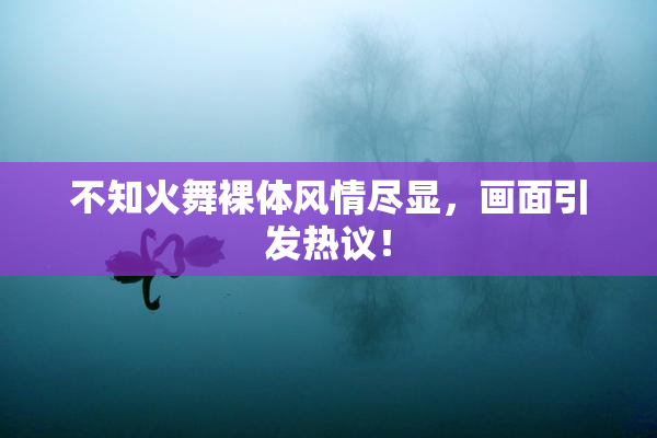 不知火舞裸体风情尽显，画面引发热议！