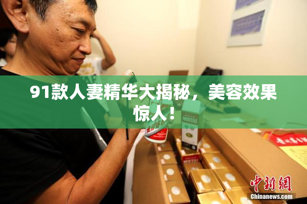91款人妻精华大揭秘，美容效果惊人！