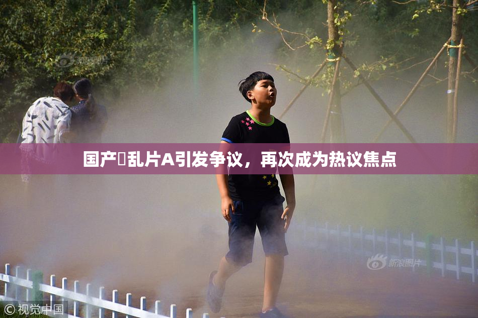 国产婬乱片A引发争议，再次成为热议焦点