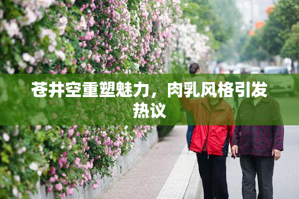 苍井空重塑魅力，肉乳风格引发热议