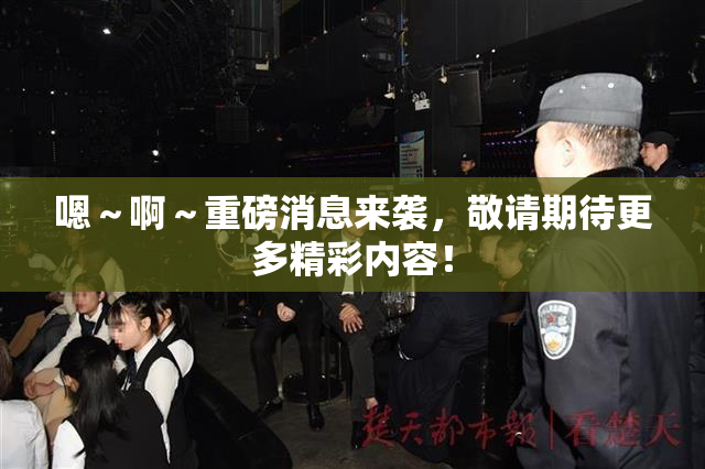 嗯～啊～重磅消息来袭，敬请期待更多精彩内容！