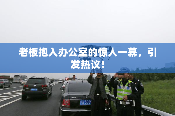 老板抱入办公室的惊人一幕，引发热议！