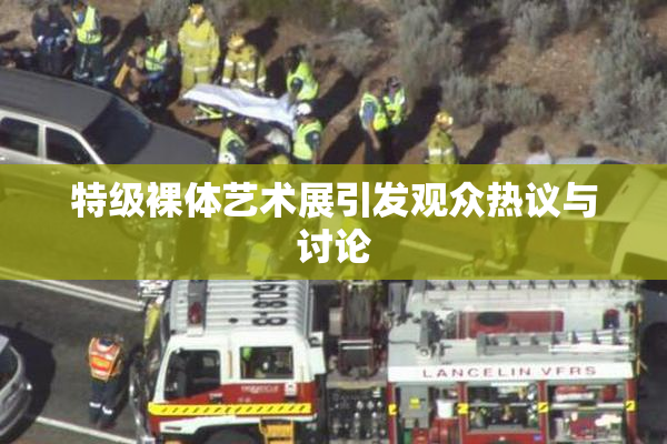 特级裸体艺术展引发观众热议与讨论