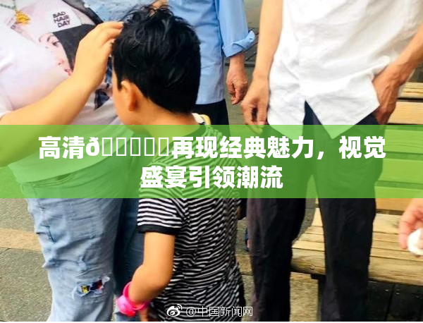 高清🔞❌‌再现经典魅力，视觉盛宴引领潮流