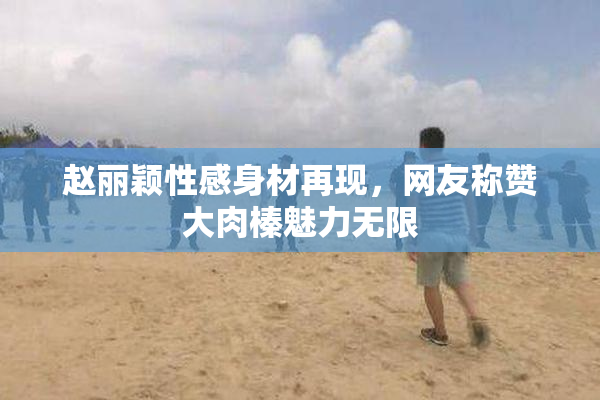 赵丽颖性感身材再现，网友称赞大肉榛魅力无限