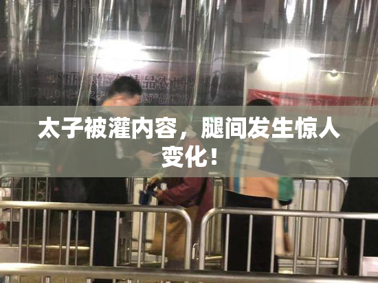 太子被灌内容，腿间发生惊人变化！