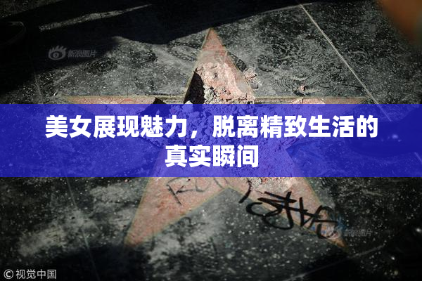 美女展现魅力，脱离精致生活的真实瞬间