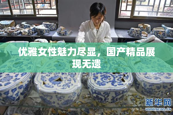 优雅女性魅力尽显，国产精品展现无遗