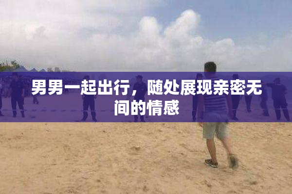 男男一起出行，随处展现亲密无间的情感
