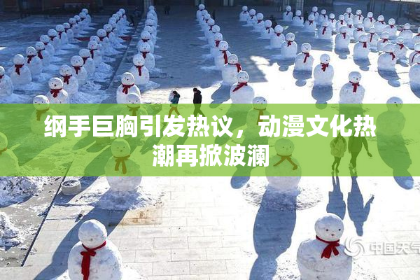 纲手巨胸引发热议，动漫文化热潮再掀波澜