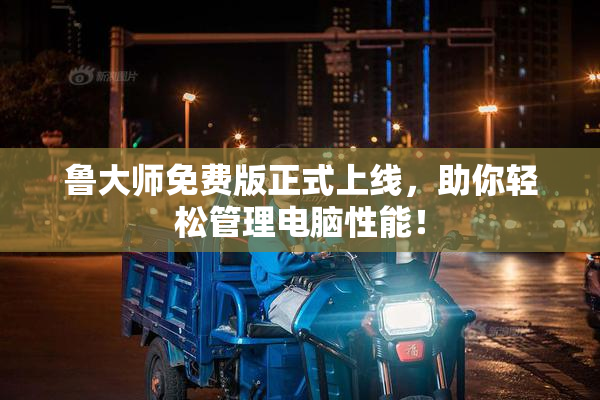 鲁大师免费版正式上线，助你轻松管理电脑性能！