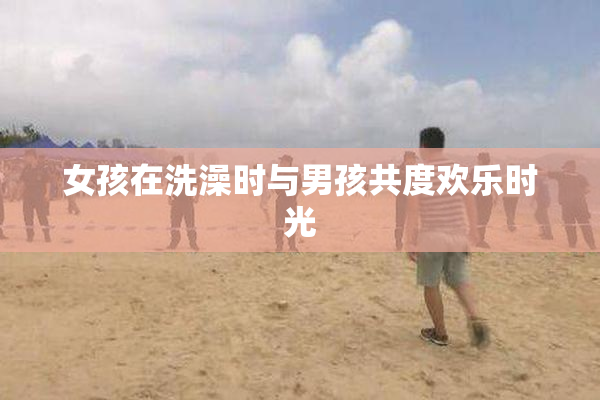 女孩在洗澡时与男孩共度欢乐时光
