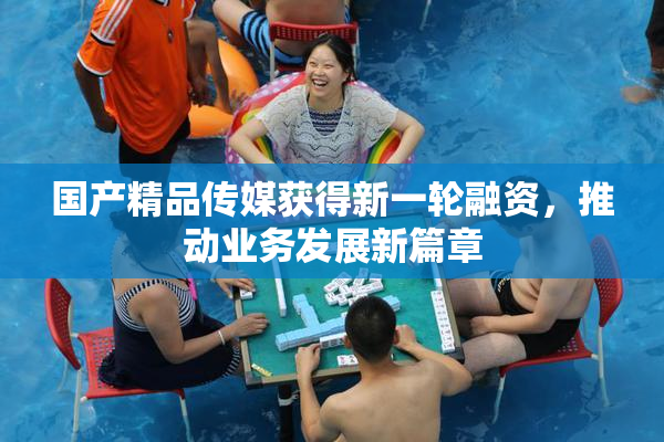 国产精品传媒获得新一轮融资，推动业务发展新篇章