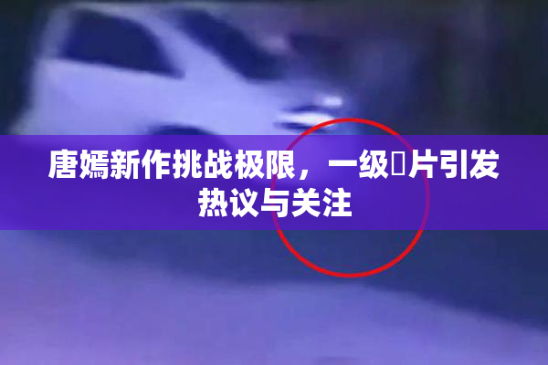 唐嫣新作挑战极限，一级婬片引发热议与关注
