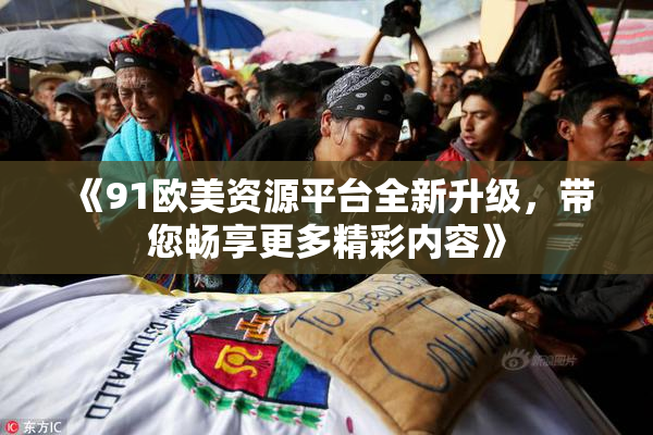 《91欧美资源平台全新升级，带您畅享更多精彩内容》