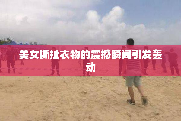 美女撕扯衣物的震撼瞬间引发轰动