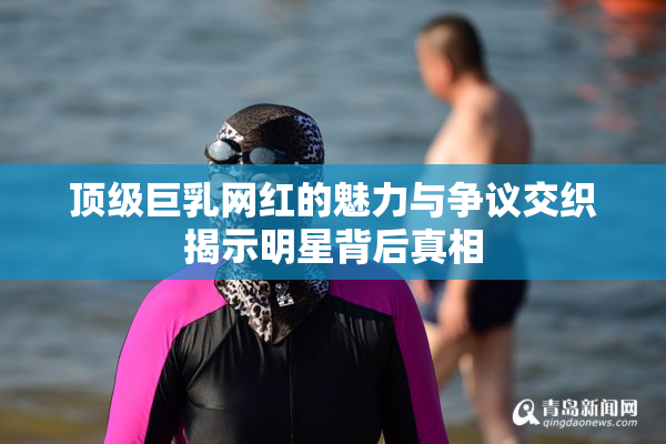 顶级巨乳网红的魅力与争议交织揭示明星背后真相