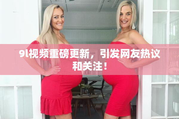 9l视频重磅更新，引发网友热议和关注！
