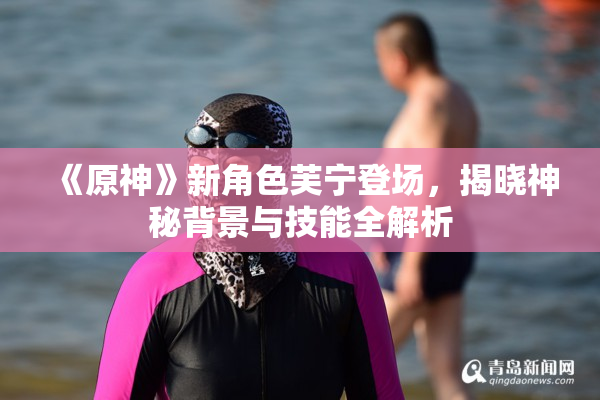 《原神》新角色芙宁登场，揭晓神秘背景与技能全解析
