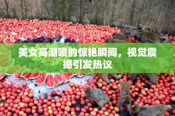美女高潮喷的惊艳瞬间，视觉震撼引发热议