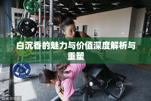 白沉香的魅力与价值深度解析与重塑