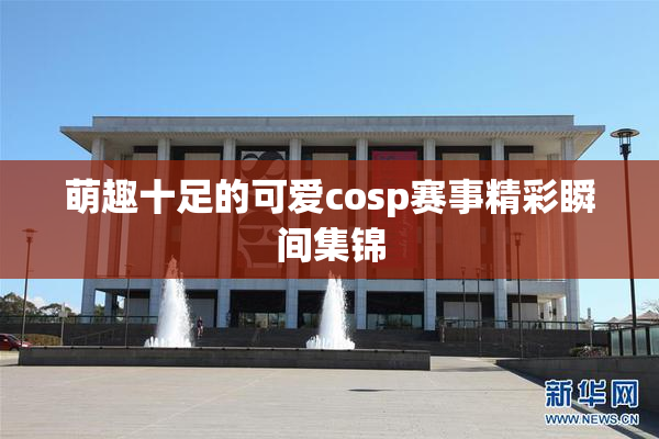 萌趣十足的可爱cosp赛事精彩瞬间集锦