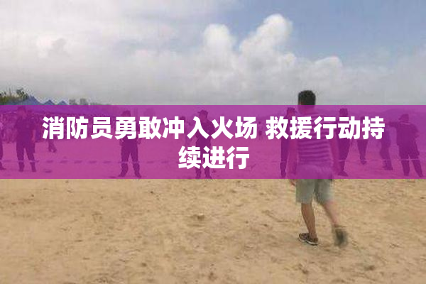 消防员勇敢冲入火场 救援行动持续进行