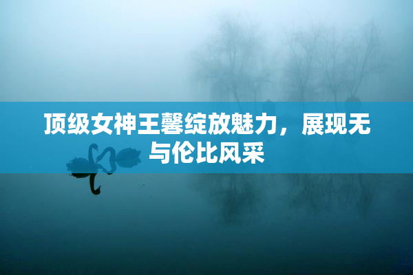 顶级女神王馨绽放魅力，展现无与伦比风采