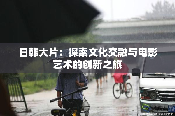 日韩大片：探索文化交融与电影艺术的创新之旅