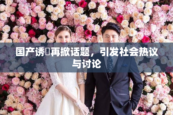 国产诱奷再掀话题，引发社会热议与讨论