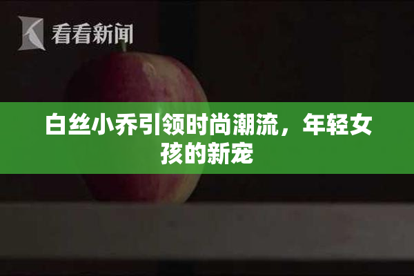 白丝小乔引领时尚潮流，年轻女孩的新宠