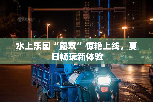 水上乐园“露双”惊艳上线，夏日畅玩新体验
