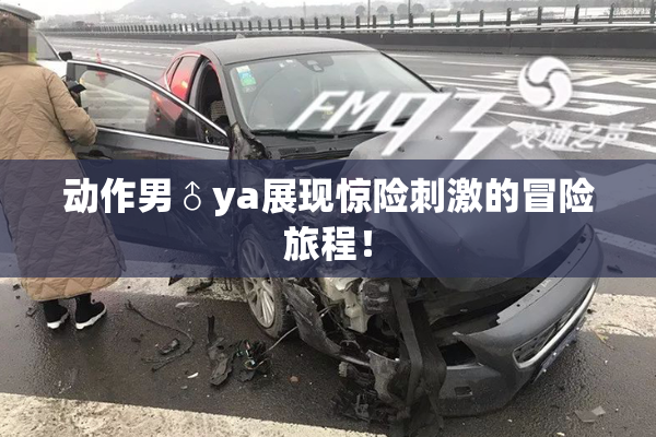 动作男♂ya展现惊险刺激的冒险旅程！