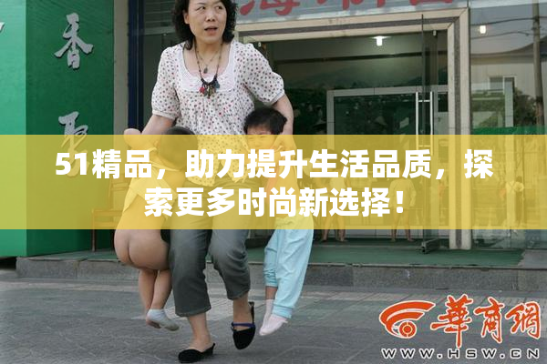 51精品，助力提升生活品质，探索更多时尚新选择！