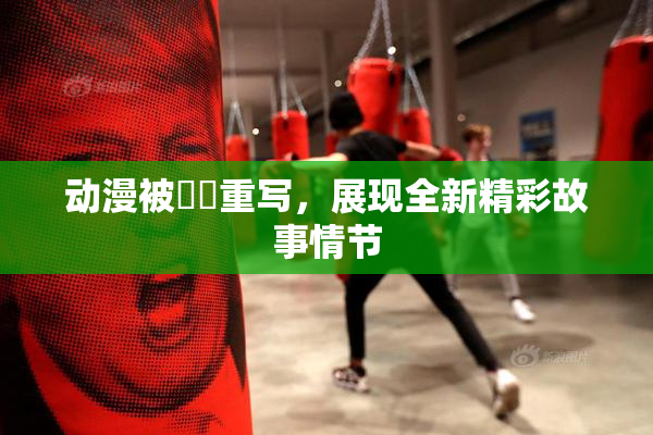 动漫被❌‌重写，展现全新精彩故事情节
