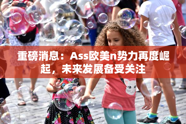 重磅消息：Ass欧美n势力再度崛起，未来发展备受关注