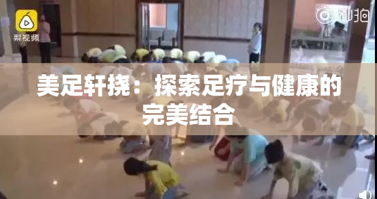 美足轩挠：探索足疗与健康的完美结合