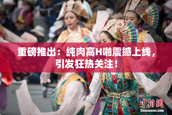 重磅推出：纯肉高H啪震撼上线，引发狂热关注！
