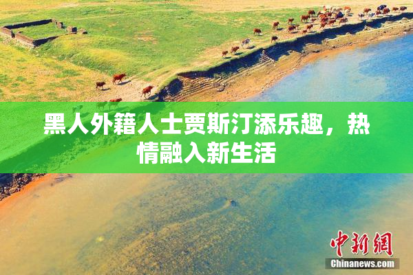 黑人外籍人士贾斯汀添乐趣，热情融入新生活