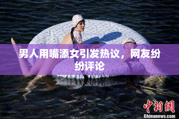男人用嘴添女引发热议，网友纷纷评论