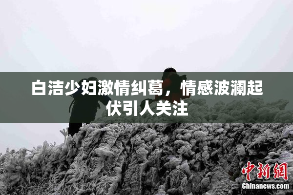 白洁少妇激情纠葛，情感波澜起伏引人关注