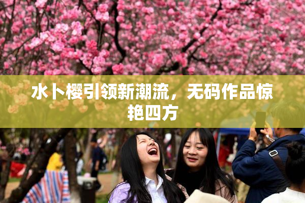 水卜樱引领新潮流，无码作品惊艳四方