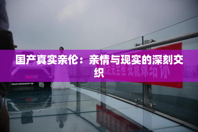 国产真实亲伦：亲情与现实的深刻交织