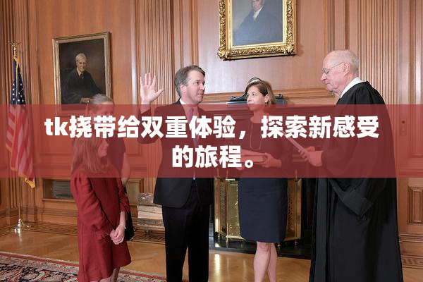 tk挠带给双重体验，探索新感受的旅程。