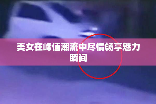 美女在峰值潮流中尽情畅享魅力瞬间